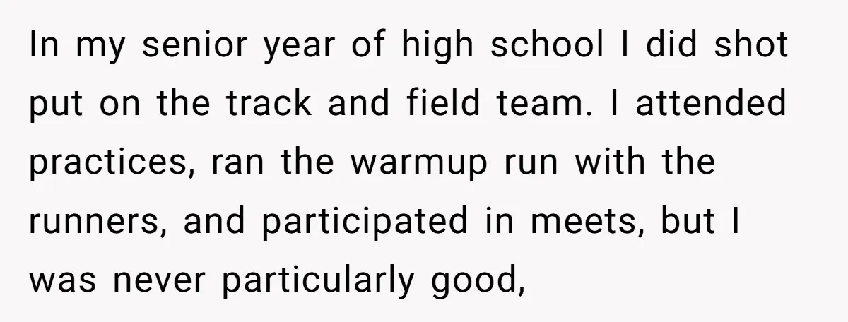 In my senior year of high school I did shot put on the track and field team. I attended practices, ran the warmup run with the runners, and participated in...