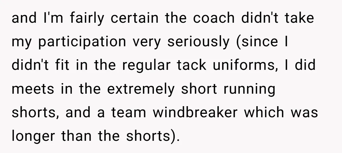 and I'm fairly certain the coach didn't take my participation very seriously (since I didn't fit in the regular tack uniforms, I did meets in the extremely short running shorts,...