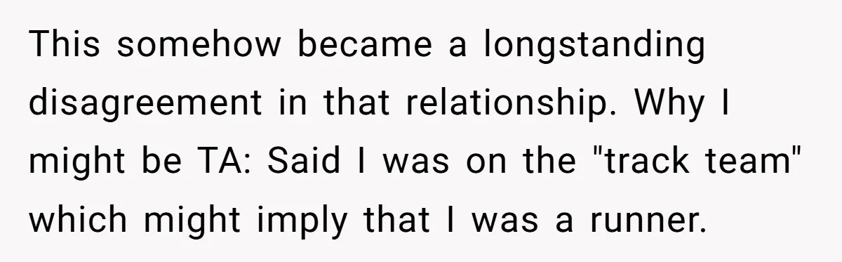 This somehow became a longstanding disagreement in that relationship. Why I might be TA: Said I was on the "track team" which might imply that I was a runner.
