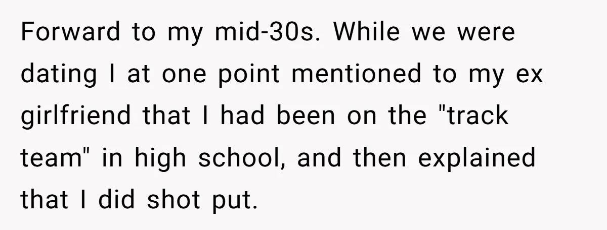 Forward to my mid-30s. While we were dating I at one point mentioned to my ex girlfriend that I had been on the "track team" in high school, and then...