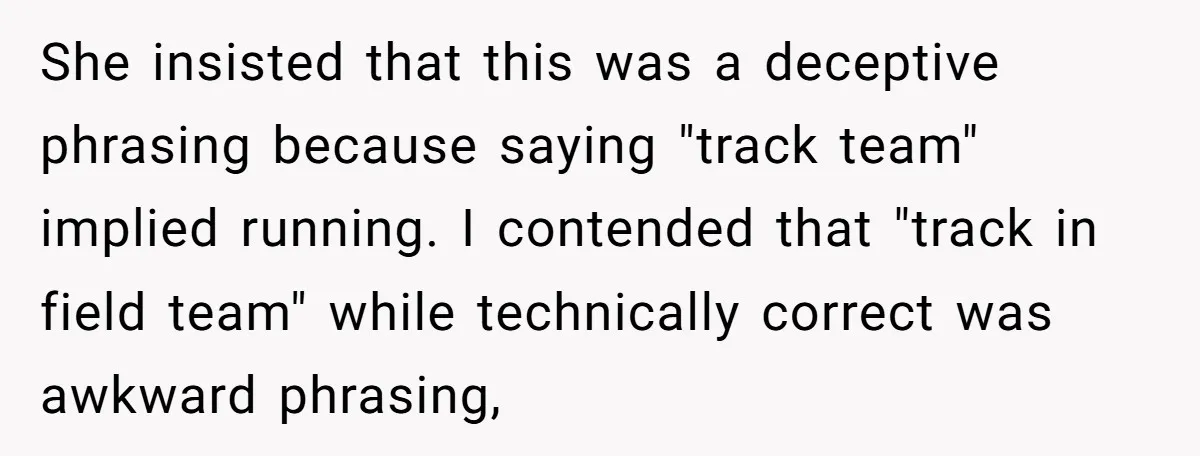 She insisted that this was a deceptive phrasing because saying "track team" implied running. I contended that "track in field team" while technically correct was awkward phrasing,