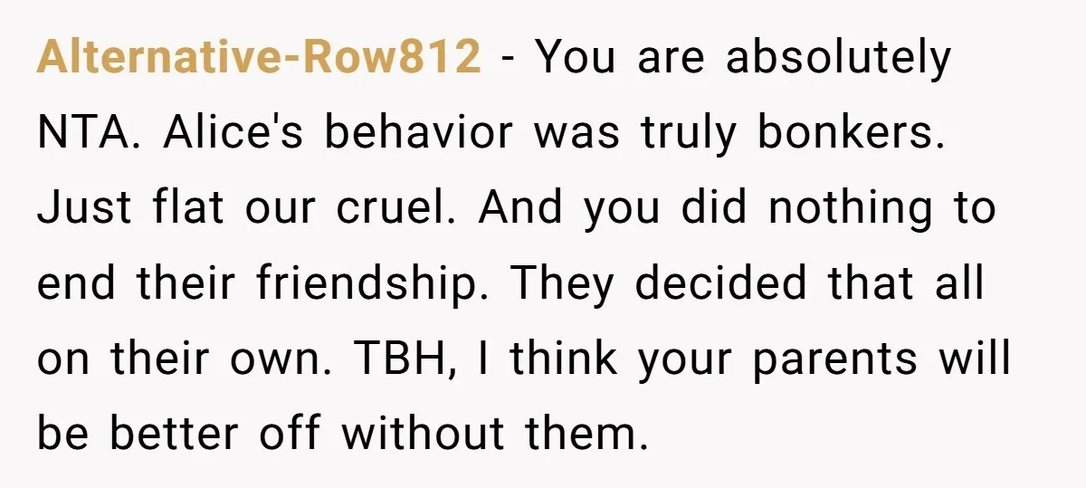 Alternative-Row812 - You are absolutely NTA. Alice's behavior was truly bonkers. Just flat our cruel. And you did nothing to end their friendship. They decided that all on their own....