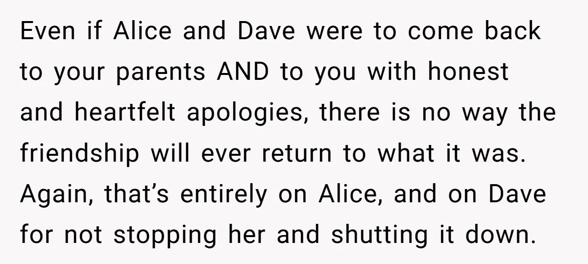 Even if Alice and Dave were to come back to your parents AND to you with honest and heartfelt apologies, there is no way the friendship will ever return to...