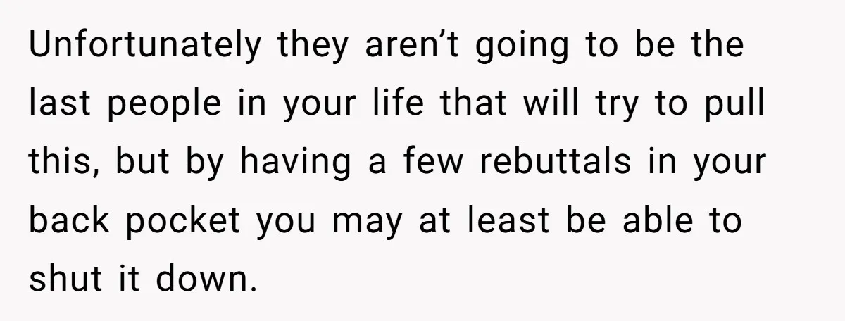 Unfortunately they aren’t going to be the last people in your life that will try to pull this, but by having a few rebuttals in your back pocket you may...