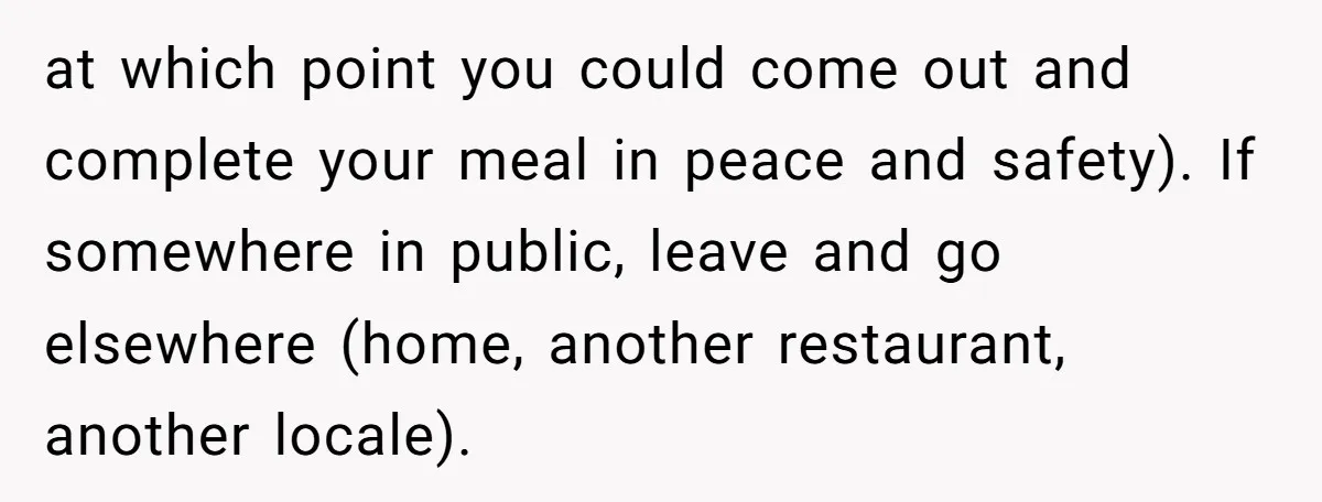at which point you could come out and complete your meal in peace and safety). If somewhere in public, leave and go elsewhere (home, another restaurant, another locale).