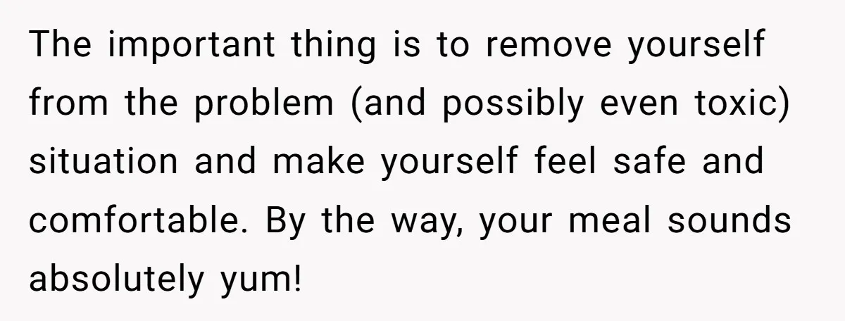 The important thing is to remove yourself from the problem (and possibly even toxic) situation and make yourself feel safe and comfortable. By the way, your meal sounds absolutely yum!