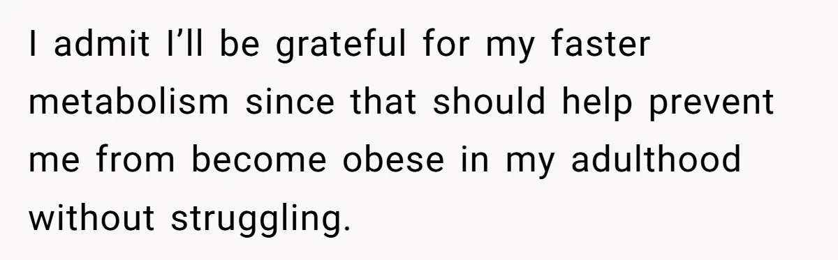 I admit I’ll be grateful for my faster metabolism since that should help prevent me from become obese in my adulthood without struggling.