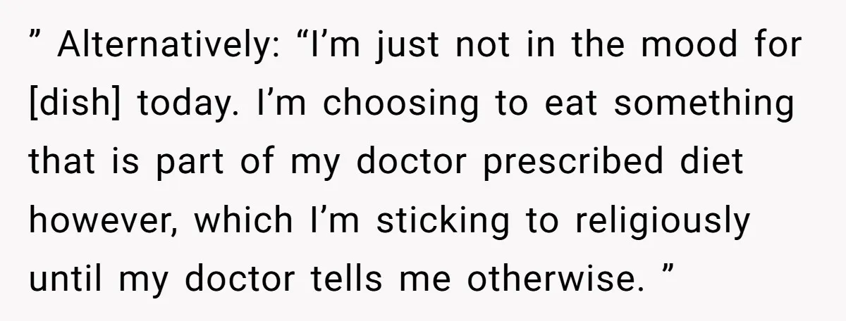 ” Alternatively: “I’m just not in the mood for [dish] today. I’m choosing to eat something that is part of my doctor prescribed diet however, which I’m sticking to religiously...