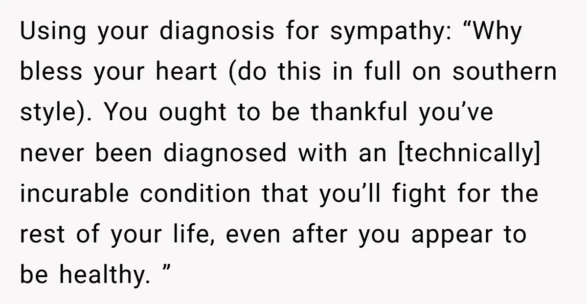 Using your diagnosis for sympathy: “Why bless your heart (do this in full on southern style). You ought to be thankful you’ve never been diagnosed with an [technically] incurable condition...
