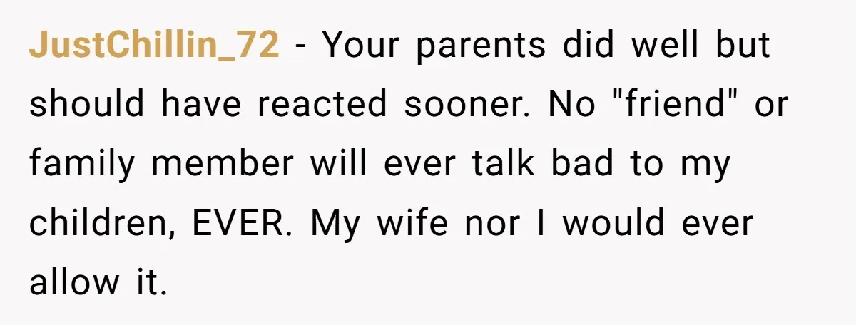 JustChillin_72 - Your parents did well but should have reacted sooner. No "friend" or family member will ever talk bad to my children, EVER. My wife nor I would ever...