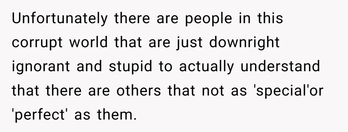 Unfortunately there are people in this corrupt world that are just downright ignorant and stupid to actually understand that there are others that not as 'special'or 'perfect' as them.