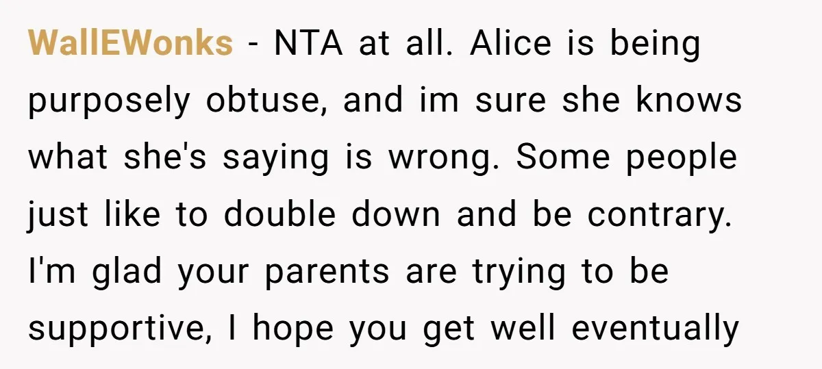 WallEWonks - NTA at all. Alice is being purposely obtuse, and im sure she knows what she's saying is wrong. Some people just like to double down and be contrary....