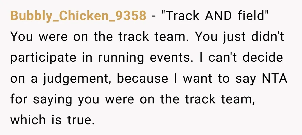 Bubbly_Chicken_9358 − "Track AND field" You were on the track team. You just didn't participate in running events. I can't decide on a judgement, because I want to say NTA...