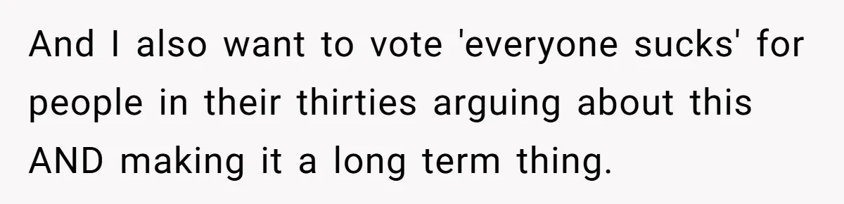 And I also want to vote 'everyone sucks' for people in their thirties arguing about this AND making it a long term thing.