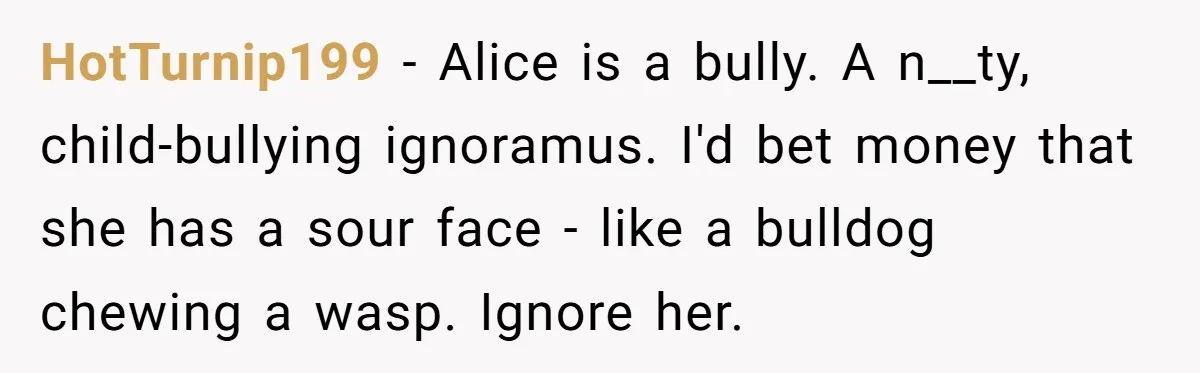 HotTurnip199 - Alice is a bully. A n__ty, child-bullying ignoramus. I'd bet money that she has a sour face - like a bulldog chewing a wasp. Ignore her.