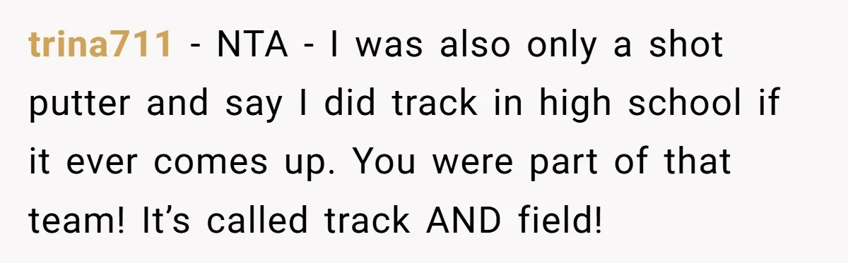 trina711 − NTA - I was also only a shot putter and say I did track in high school if it ever comes up. You were part of that team!...