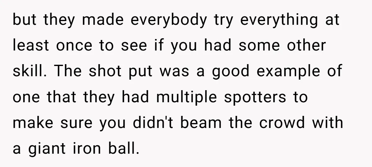 but they made everybody try everything at least once to see if you had some other skill. The shot put was a good example of one that they had multiple...