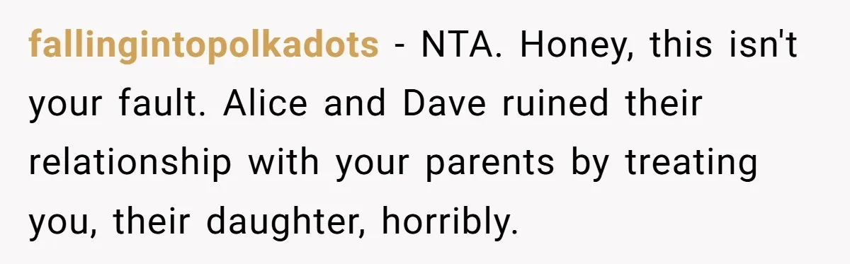 fallingintopolkadots - NTA. Honey, this isn't your fault. Alice and Dave ruined their relationship with your parents by treating you, their daughter, horribly.