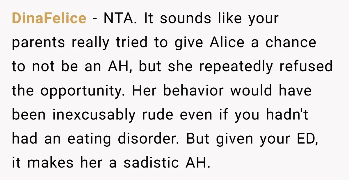 DinaFelice - NTA. It sounds like your parents really tried to give Alice a chance to not be an AH, but she repeatedly refused the opportunity. Her behavior would have...