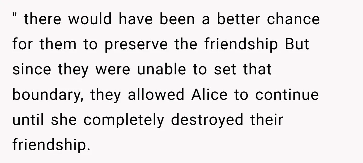 " there would have been a better chance for them to preserve the friendship But since they were unable to set that boundary, they allowed Alice to continue until she...