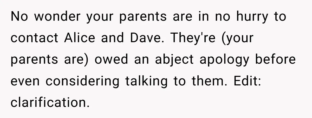 No wonder your parents are in no hurry to contact Alice and Dave. They're (your parents are) owed an abject apology before even considering talking to them. Edit: clarification.