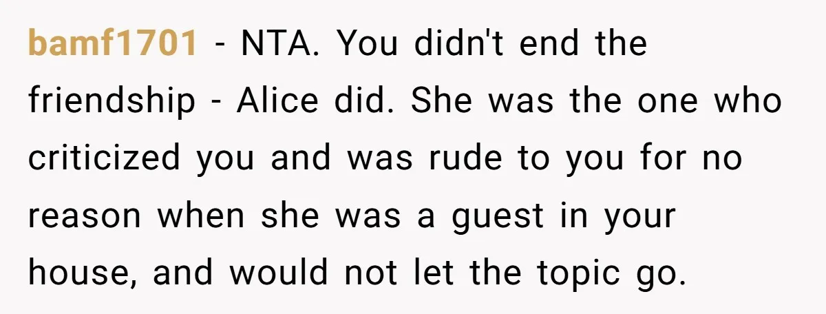 bamf1701 - NTA. You didn't end the friendship - Alice did. She was the one who criticized you and was rude to you for no reason when she was a...