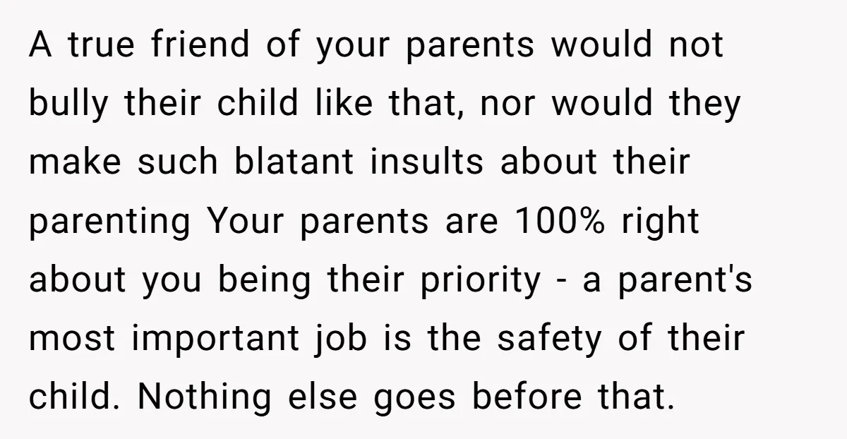 A true friend of your parents would not bully their child like that, nor would they make such blatant insults about their parenting Your parents are 100% right about you...