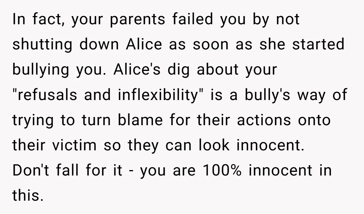In fact, your parents failed you by not shutting down Alice as soon as she started bullying you. Alice's dig about your "refusals and inflexibility" is a bully's way of...