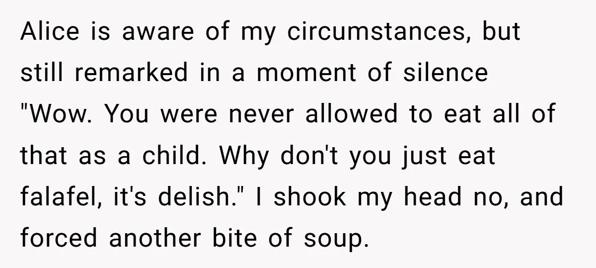 Alice is aware of my circumstances, but still remarked in a moment of silence "Wow. You were never allowed to eat all of that as a child. Why don't you...