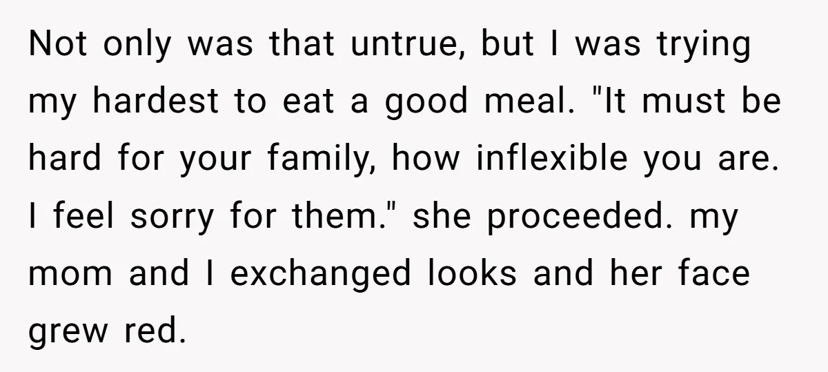 Not only was that untrue, but I was trying my hardest to eat a good meal. "It must be hard for your family, how inflexible you are. I feel sorry...