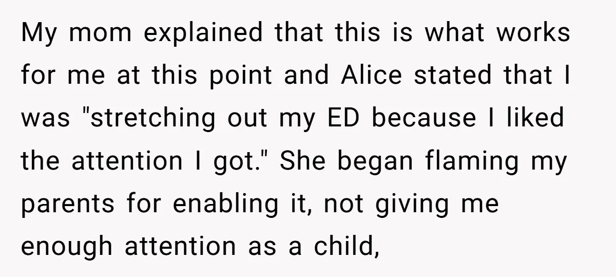My mom explained that this is what works for me at this point and Alice stated that I was "stretching out my ED because I liked the attention I got."...