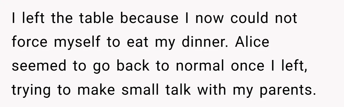 I left the table because I now could not force myself to eat my dinner. Alice seemed to go back to normal once I left, trying to make small talk...