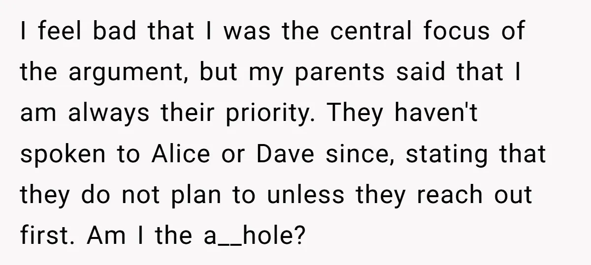 I feel bad that I was the central focus of the argument, but my parents said that I am always their priority. They haven't spoken to Alice or Dave since,...
