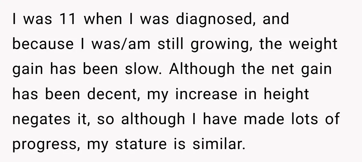 I was 11 when I was diagnosed, and because I was/am still growing, the weight gain has been slow. Although the net gain has been decent, my increase in height...