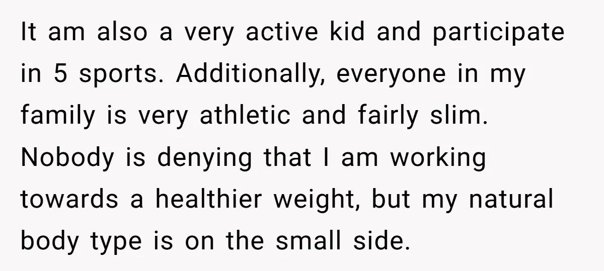 It am also a very active kid and participate in 5 sports. Additionally, everyone in my family is very athletic and fairly slim. Nobody is denying that I am working...