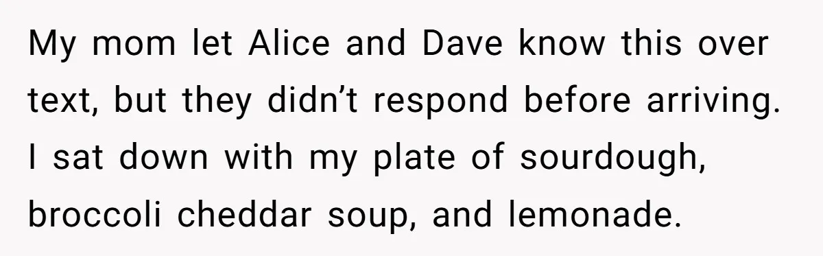 My mom let Alice and Dave know this over text, but they didn’t respond before arriving. I sat down with my plate of sourdough, broccoli cheddar soup, and lemonade.
