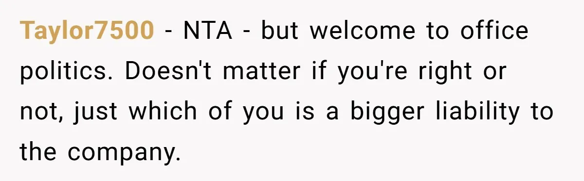 Taylor7500 - NTA - but welcome to office politics. Doesn't matter if you're right or not, just which of you is a bigger liability to the company.
