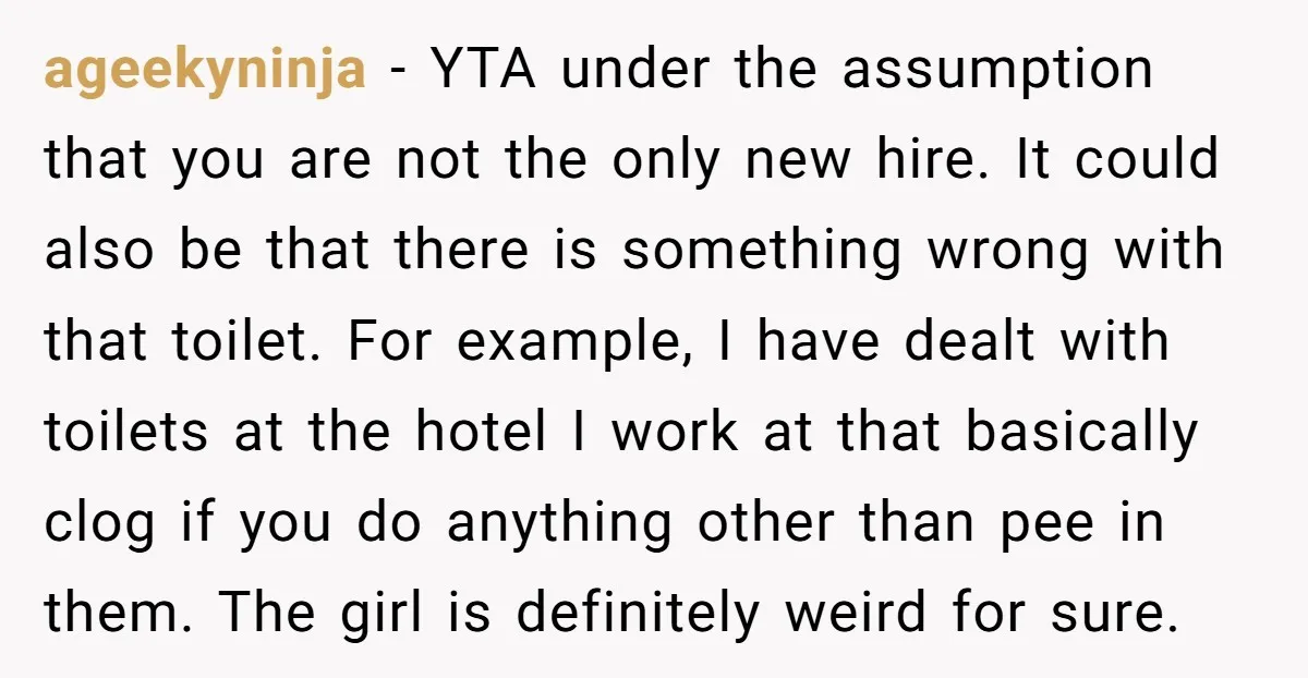 ageekyninja - YTA under the assumption that you are not the only new hire. It could also be that there is something wrong with that toilet. For example, I have...
