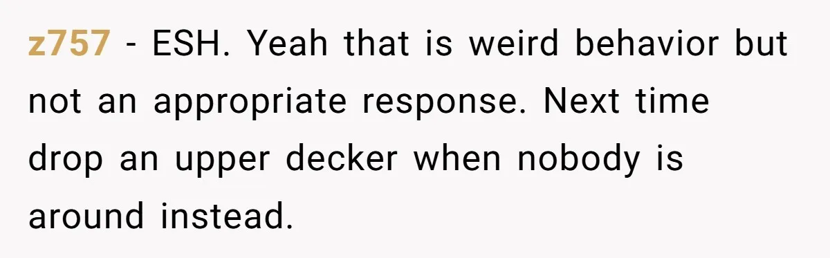z757 - ESH. Yeah that is weird behavior but not an appropriate response. Next time drop an upper decker when nobody is around instead.