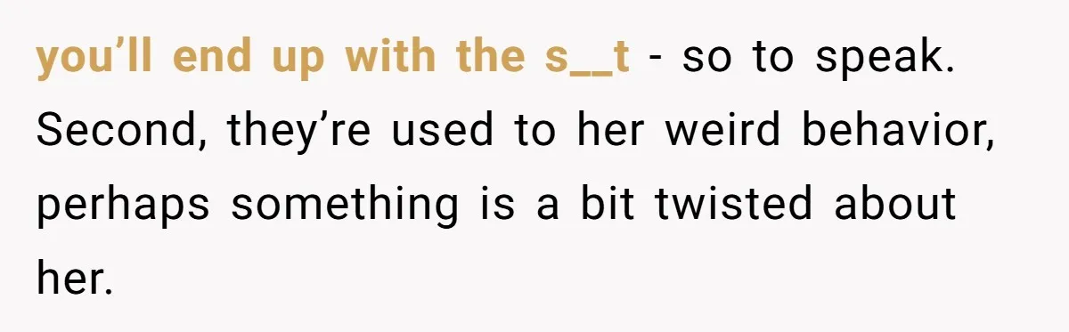 you’ll end up with the s__t - so to speak. Second, they’re used to her weird behavior, perhaps something is a bit twisted about her.