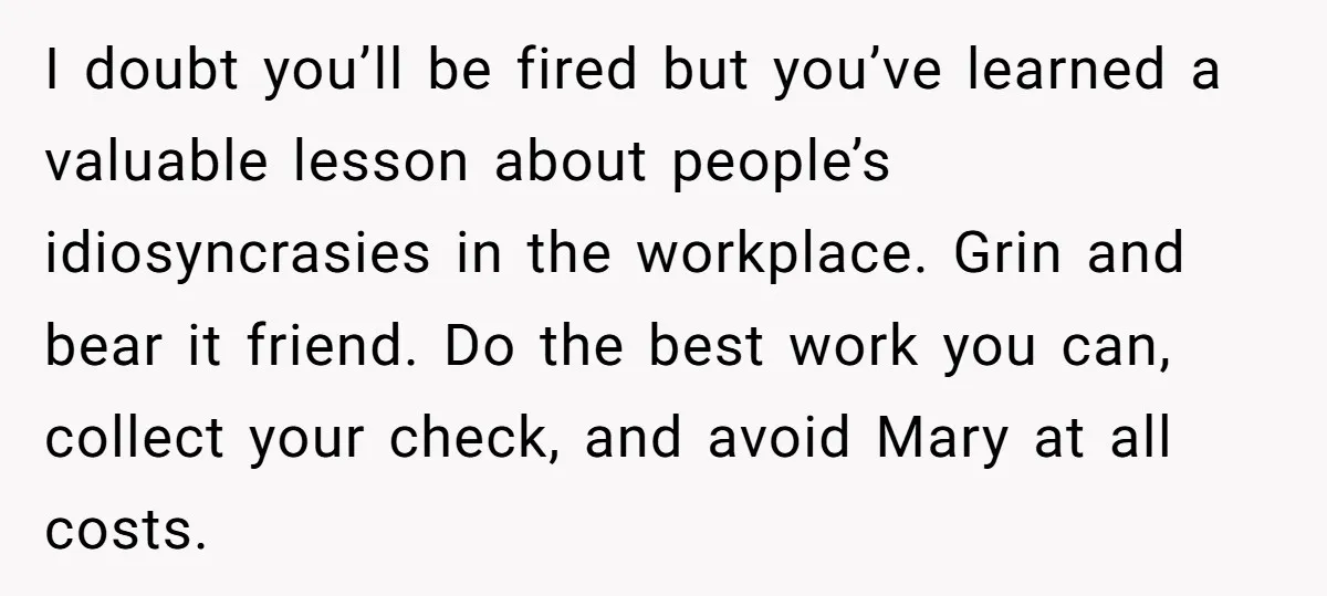 I doubt you’ll be fired but you’ve learned a valuable lesson about people’s idiosyncrasies in the workplace. Grin and bear it friend. Do the best work you can, collect your...