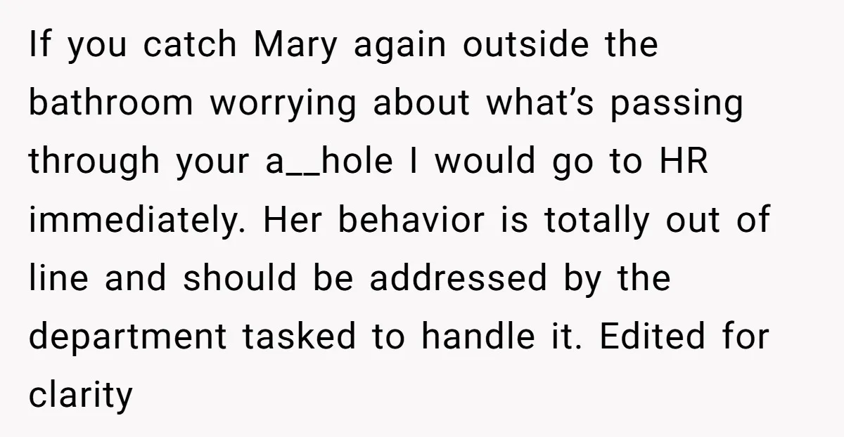 If you catch Mary again outside the bathroom worrying about what’s passing through your a__hole I would go to HR immediately. Her behavior is totally out of line and should...