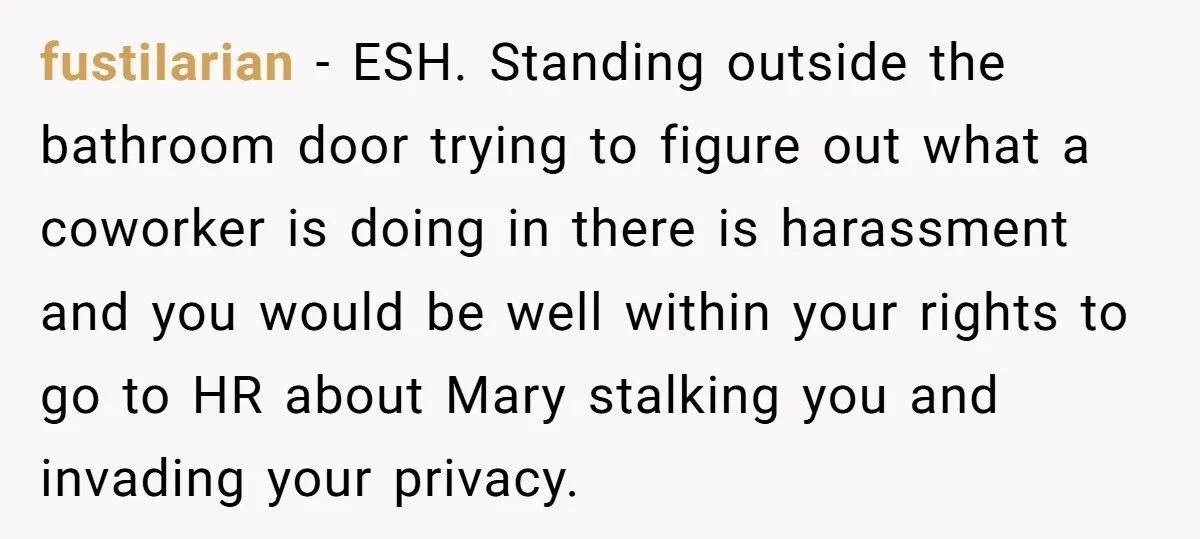 fustiIarian - ESH. Standing outside the bathroom door trying to figure out what a coworker is doing in there is harassment and you would be well within your rights to...