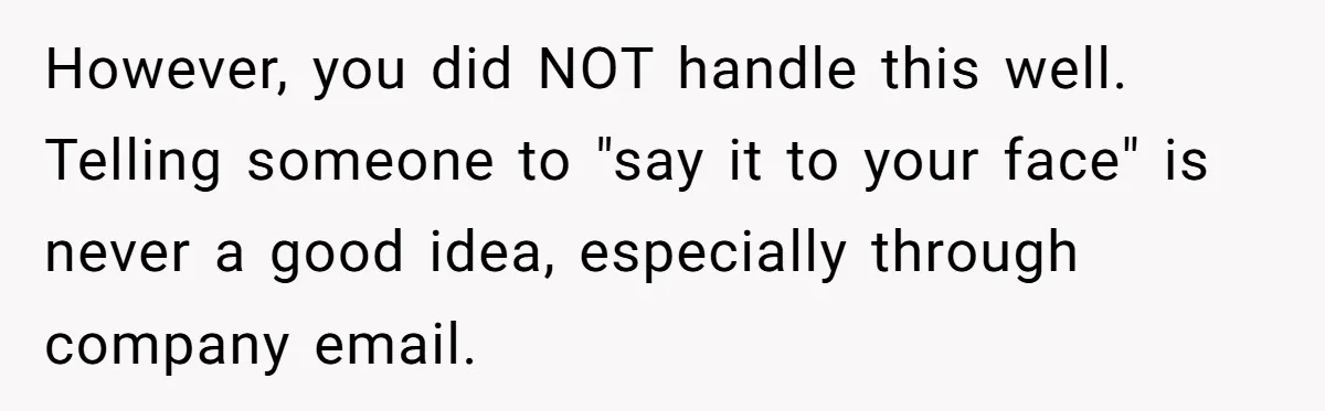 However, you did NOT handle this well. Telling someone to "say it to your face" is never a good idea, especially through company email.