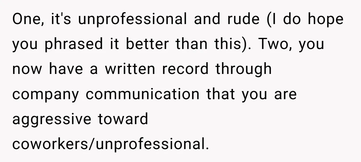One, it's unprofessional and rude (I do hope you phrased it better than this). Two, you now have a written record through company communication that you are aggressive toward coworkers/unprofessional.