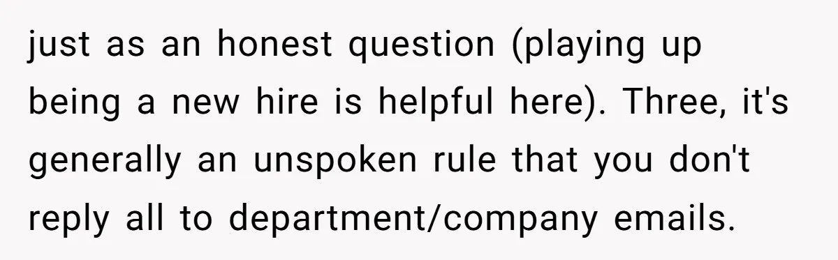 just as an honest question (playing up being a new hire is helpful here). Three, it's generally an unspoken rule that you don't reply all to department/company emails.