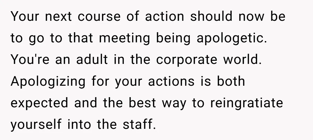 Your next course of action should now be to go to that meeting being apologetic. You're an adult in the corporate world. Apologizing for your actions is both expected and...