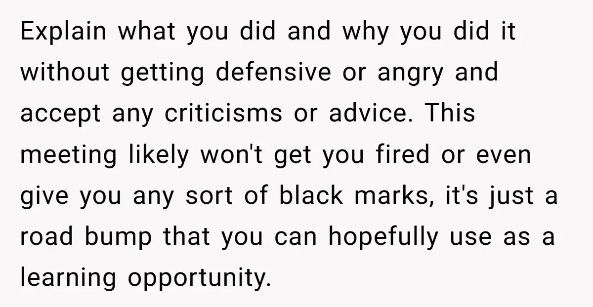 Explain what you did and why you did it without getting defensive or angry and accept any criticisms or advice. This meeting likely won't get you fired or even give...