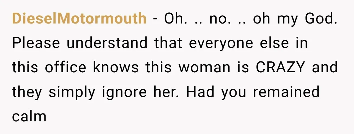 DieselMotormouth - Oh. .. no. .. oh my God. Please understand that everyone else in this office knows this woman is CRAZY and they simply ignore her. Had you remained...