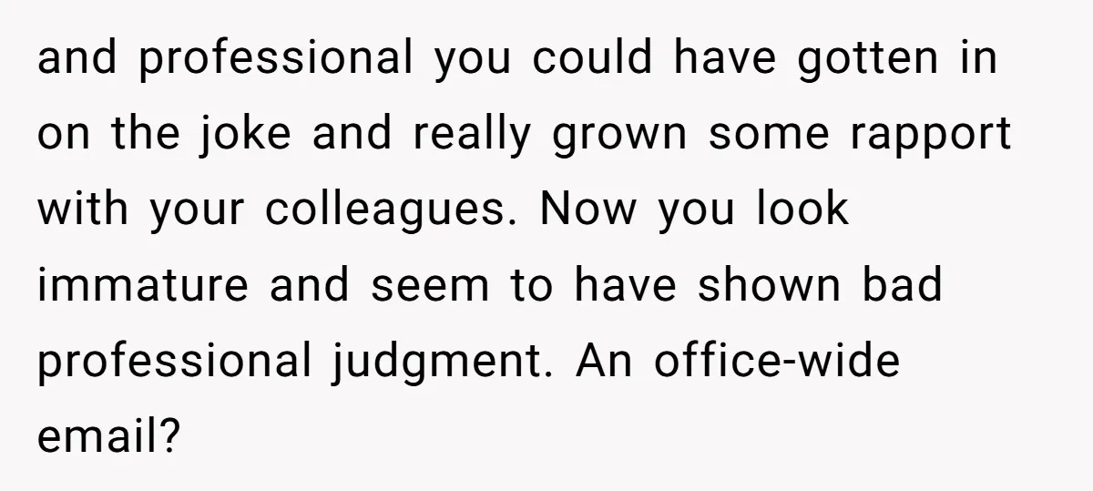 and professional you could have gotten in on the joke and really grown some rapport with your colleagues. Now you look immature and seem to have shown bad professional judgment....